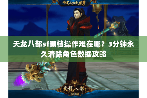天龙八部sf删档操作难在哪？3分钟永久清除角色数据攻略
